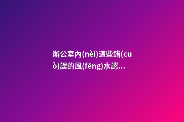 辦公室內(nèi)這些錯(cuò)誤的風(fēng)水認(rèn)識(shí) 會(huì)影響到你們的事業(yè)發(fā)展